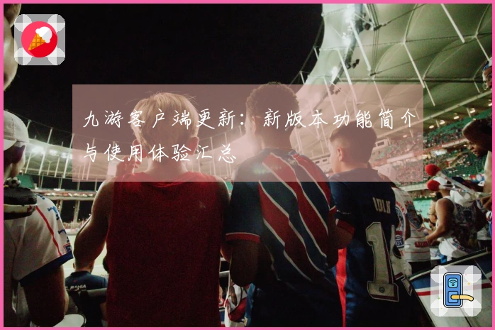 九游客户端更新：新版本功能简介与使用体验汇总