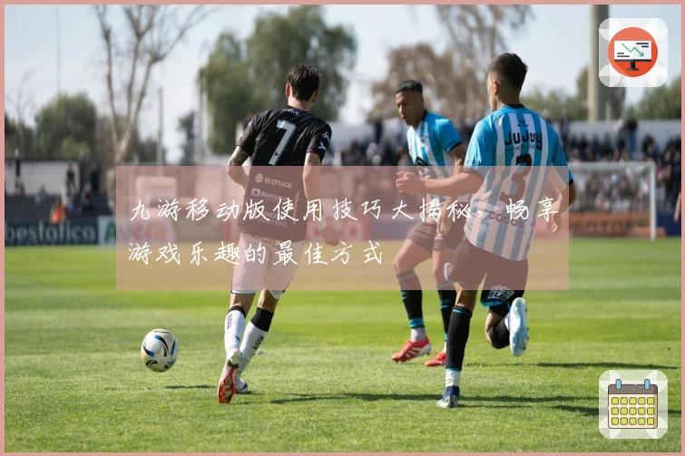 九游移动版使用技巧大揭秘，畅享游戏乐趣的最佳方式