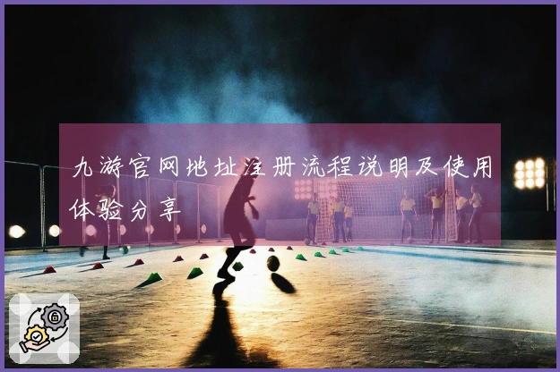 九游官网地址注册流程说明及使用体验分享