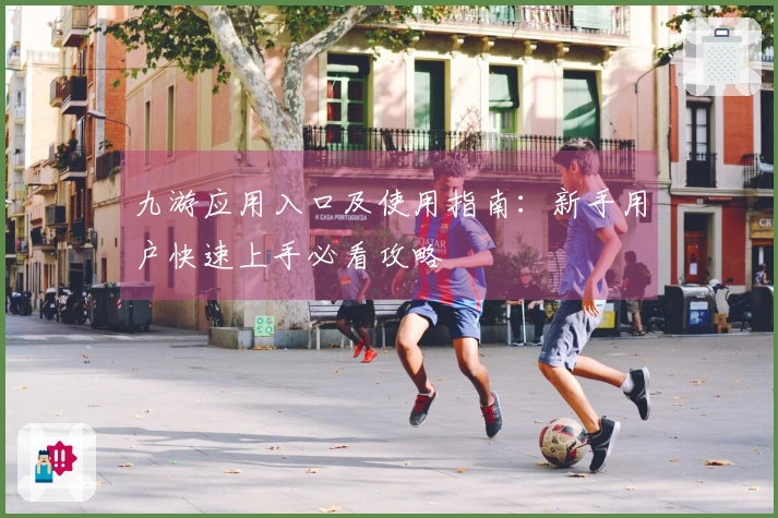 九游应用入口及使用指南：新手用户快速上手必看攻略