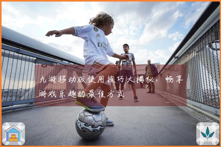九游移动版使用技巧大揭秘，畅享游戏乐趣的最佳方式