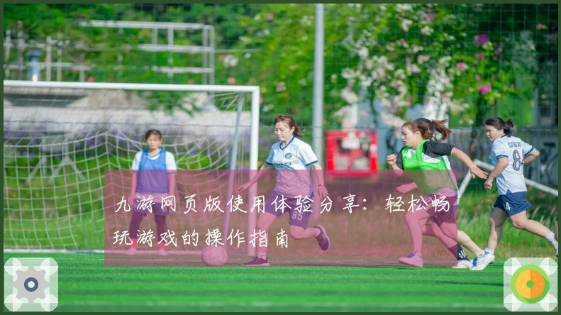 九游网页版使用体验分享：轻松畅玩游戏的操作指南