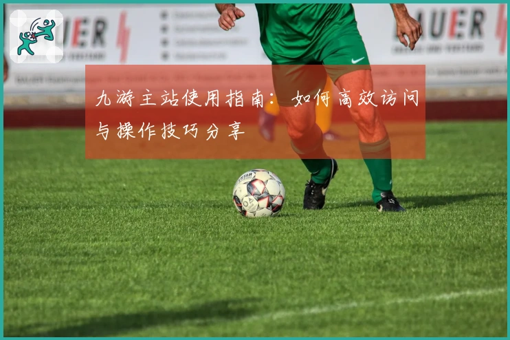 九游主站使用指南：如何高效访问与操作技巧分享