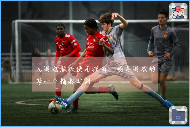 九游电脑版使用指南：畅享游戏的每一个精彩时刻